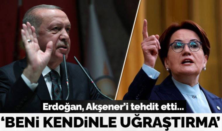 Erdoğan, Akşener'i tehdit etti: Adımıza dikkat et, beni kendinle de uğraştırma