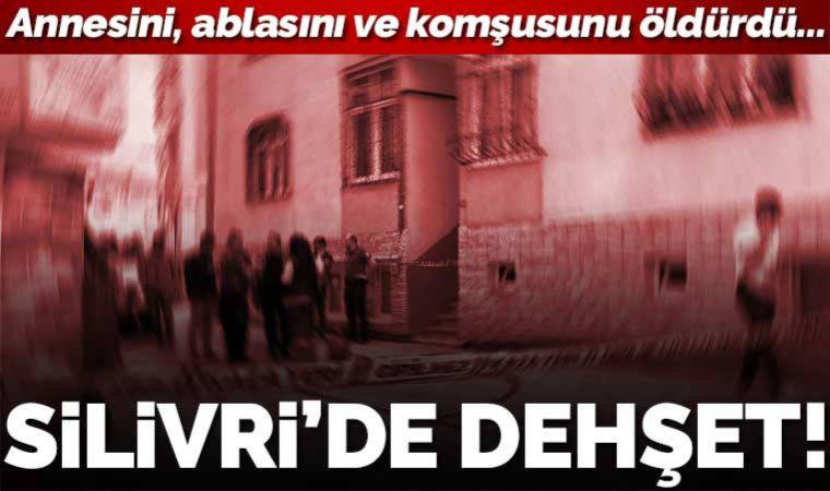 Silivri'de dehşet: Annesini, ablasını ve komşusunu öldürdü