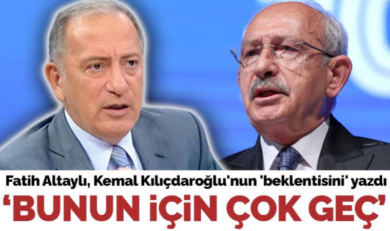 Fatih Altaylı, Kılıçdaroğlu'nun 'beklentisini' yazdı: 'Bunun için artık çok geç...'