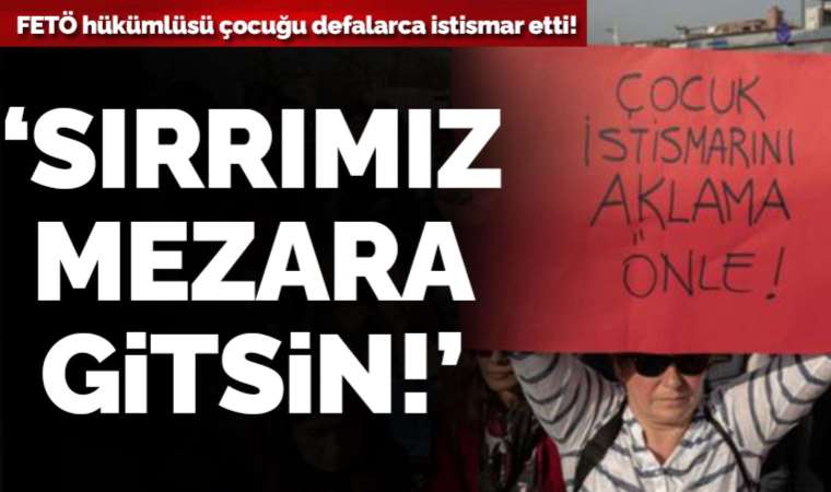 FETÖ hükümlüsü 11 yaşındaki çocuğu defalarca istismar etti: ‘Beni affedin, sırrımız mezara gitsin’