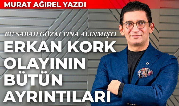Murat Ağırel yazmıştı: Gözaltına alınan Erkan Kork ve dev operasyonun bütün ayrıntıları...