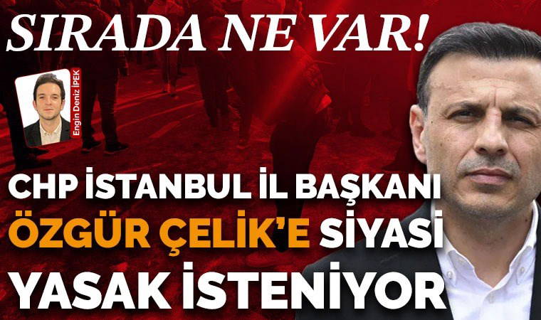 Son Dakika... CHP İstanbul İl Başkanı Özgür Çelik ve 25 kişi hakkında siyasi yasak istendi