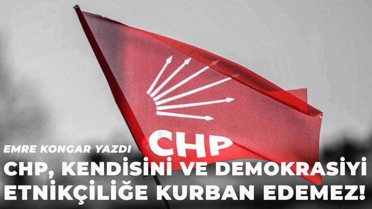 CHP, kendisini ve demokrasiyi etnikçiliğe kurban edemez!