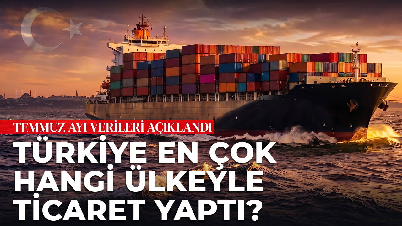 Türkiye en çok hangi ülkeyle ticaret yaptı? Temmuz ayı verileri açıklandı...